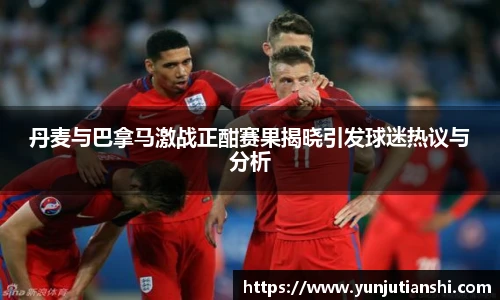 丹麦与巴拿马激战正酣赛果揭晓引发球迷热议与分析