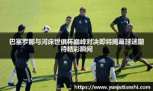 xkty星空巴塞罗那与河床世俱杯巅峰对决即将揭幕球迷期待精彩瞬间